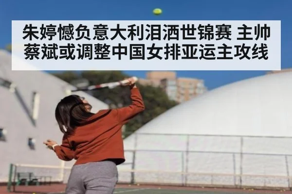 朱婷憾负意大利泪洒世锦赛 主帅蔡斌或调整中国女排亚运主攻线