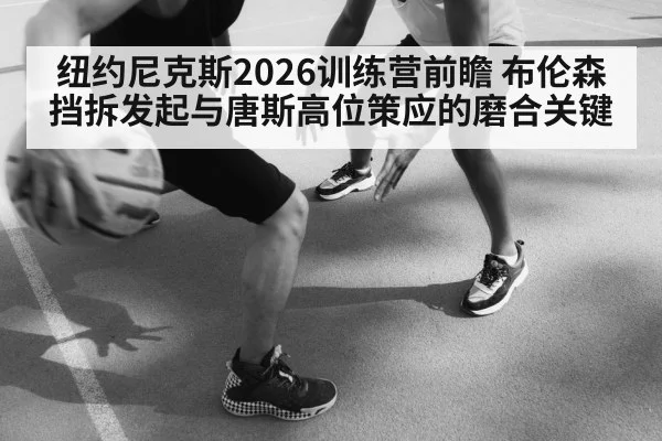 纽约尼克斯2026训练营前瞻 布伦森挡拆发起与唐斯高位策应的磨合关键