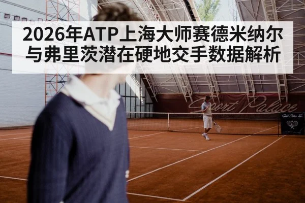 2026年ATP上海大师赛德米纳尔与弗里茨潜在硬地交手数据解析