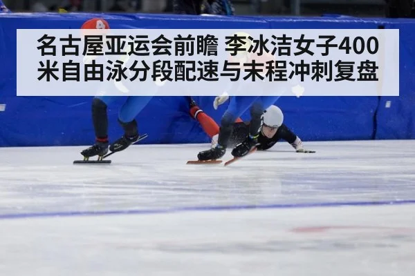 名古屋亚运会前瞻 李冰洁女子400米自由泳分段配速与末程冲刺复盘
